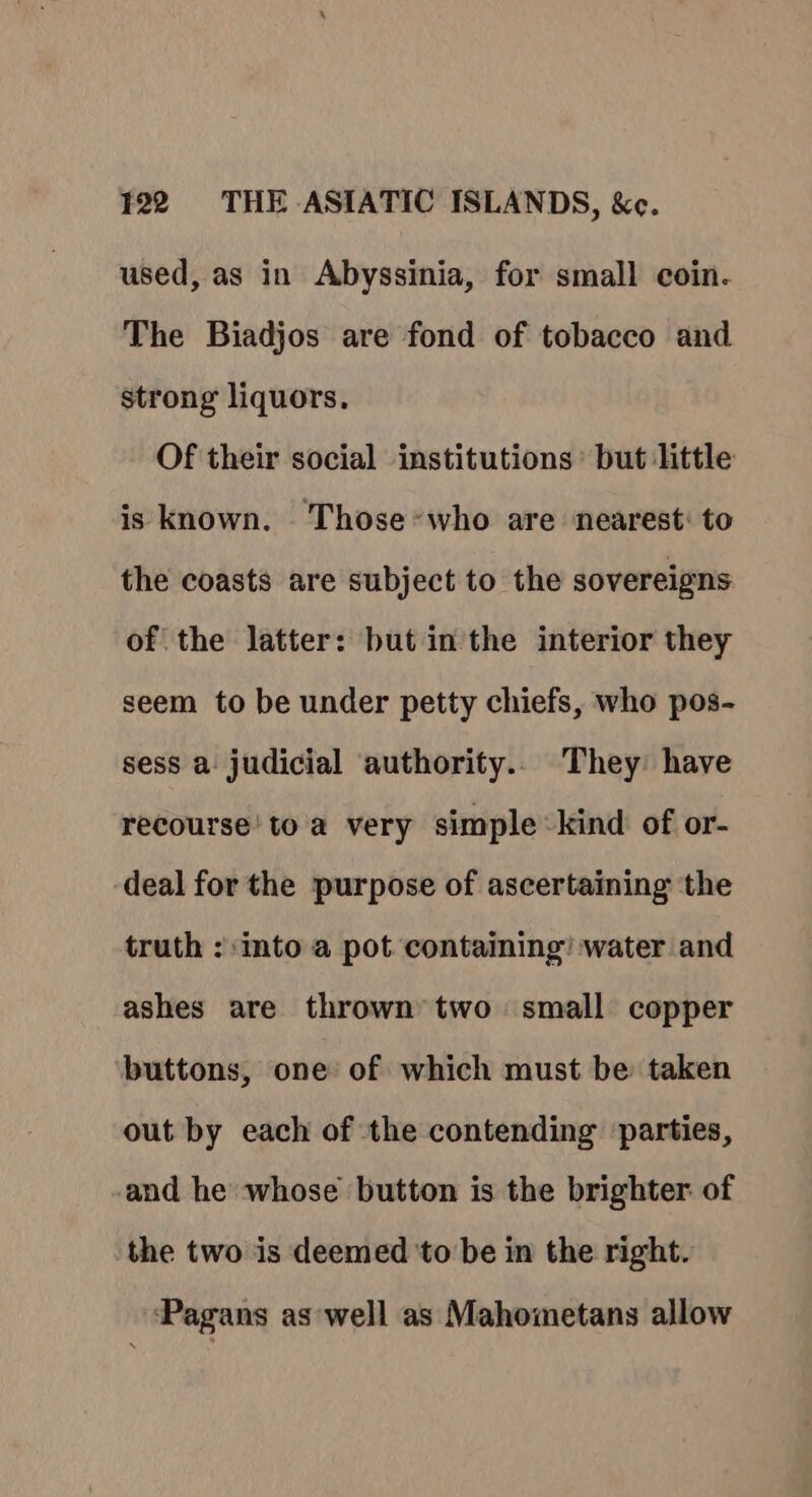 used, as in Abyssinia, for small coin. The Biadjos are fond of tobacco and strong liquors. Of their social institutions but little is known. Thosewho are nearest: to the coasts are subject to the sovereigns of the latter: but in the interior they seem to be under petty chiefs, who pos- sess a. judicial authority... They have recourse! to a very simple :kind of or- deal for the purpose of ascertaining the truth : into a pot containing’ water and ashes are thrown’ two small copper buttons, one of which must be taken out by each of the contending parties, and he whose button is the brighter of the two is deemed to be in the right. ‘Pagans as well as Mahometans allow