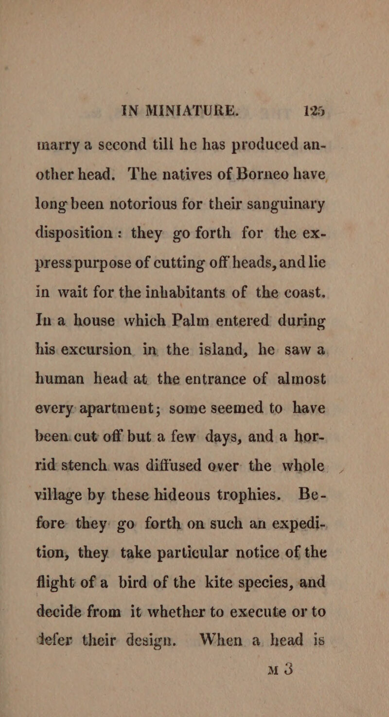 marry a second till he has produced an- other head. The natives of Borneo have, long been notorious for their sanguinary disposition: they go forth for the ex- press purpose of cutting off heads, and lie in wait for the inhabitants of the coast. In a house which Palm entered during his excursion, in the island, he saw a human head at the entrance of almost every: apartment; some seemed to have been. cut off but a few days, and a hor- rid stench. was diffused over the whole village by these hideous trophies. Be- fore they: go forth on such an expedi-. tion, they take particular notice of the flight of a bird of the kite species, and decide from it whether to execute or to defer their design. When a. head is M3