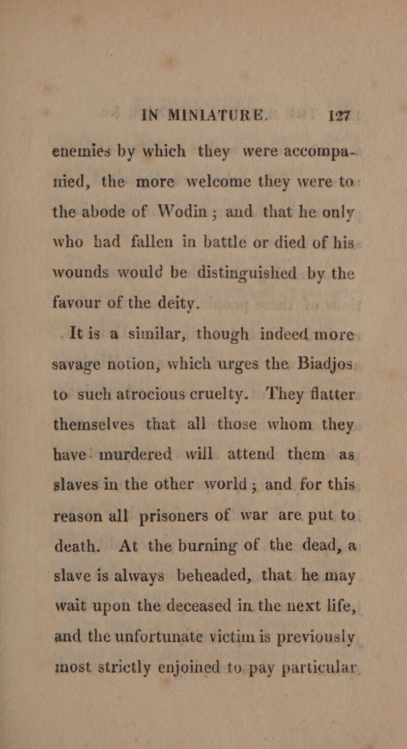 enemies by which they were accompa- nied, the more welcome they were to: the abode of Wodin ; and. that he only who had fallen in battle or died of his. wounds would be distinguished by the favour of the deity. -Itis a similar, though indeed more savage notion, which urges the Biadjos to such atrocious cruelty. They flatter themselves that all those whom they have. murdered will attend them as slaves in the other world; and for this reason all prisoners of war are put to. death. At the burning of the dead, a slave is always beheaded, that he may wait upon the deceased in the next life, and the unfortunate victim is previously most strictly enjoined to. pay particular,