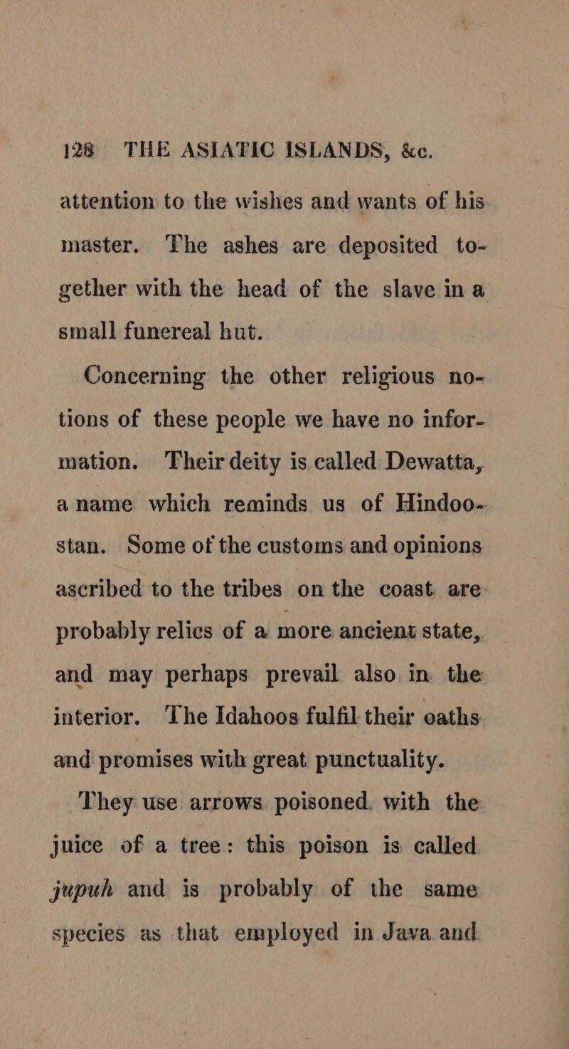 attention to the wishes and wants of his. master. The ashes are deposited to- gether with the head of the slave ina small funereal hut. Concerning the other religious no- tions of these people we have no infor- mation. Their deity is called Dewatta, aname which reminds us of Hindoo- stan. Some of the customs and opinions ascribed to the tribes on the coast are probably relics of a more ancient state, and may perhaps prevail also in the interior. The Idahoos fulfil their oaths and promises with great punctuality. They use arrows. poisoned, with the juice of a tree: this poison is called jupuh and is probably of the same species as that employed in Java and