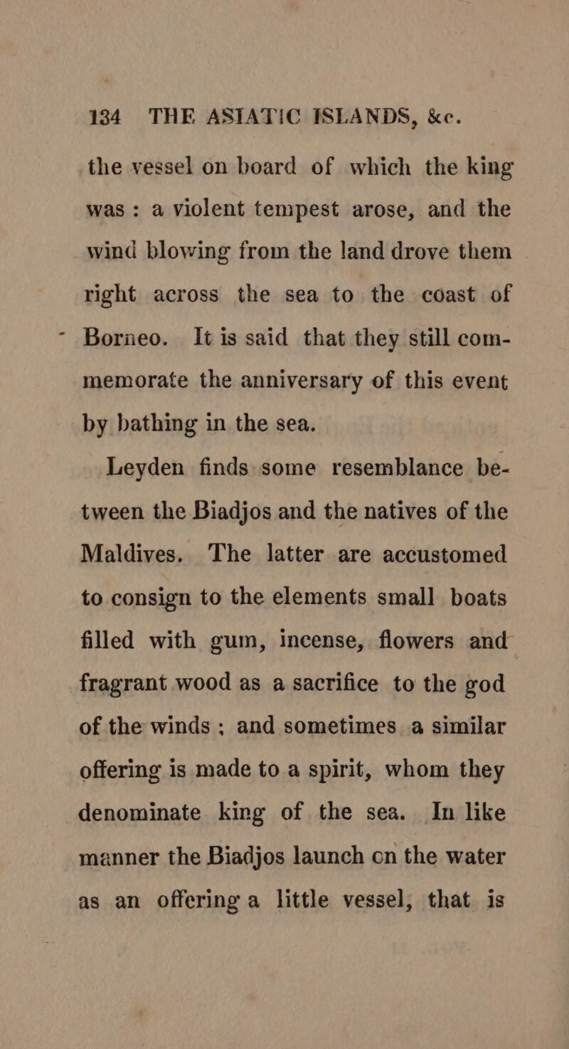 the vessel on board of which the king was : a violent tempest arose, and the wind blowing from the land drove them right across the sea to the coast of Borneo. It is said that they still com- memorate the anniversary of this event by bathing in the sea. Leyden finds:some resemblance be- tween the Biadjos and the natives of the Maldives. The latter are accustomed to consign to the elements small boats filled with gum, incense, flowers and fragrant wood as a sacrifice to the god of the winds ; and sometimes a similar offering is made to a spirit, whom they denominate king of the sea. In like manner the Biadjos launch on the water as an offering a little vessel, that is