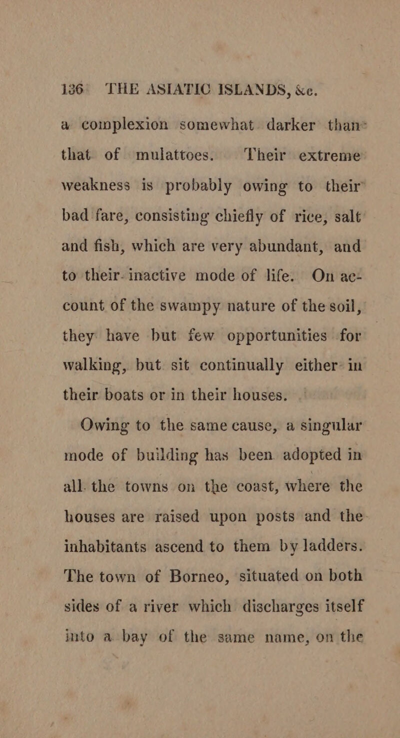 a complexion somewhat darker than= that. of mulattoes. Their extreme weakness is probably owing to their bad fare, consisting chiefly of rice, salt and fish, which are very abundant, and to their- inactive mode of life. On ac- count of the swampy nature of the soil, they have but few opportunities for walking, but sit continually either: in their boats or in their houses. Owing to the same cause, a singular mode of building has been adopted in all. the towns on the coast, where the houses are raised upon posts and the. inhabitants ascend to them by ladders. The town of Borneo, situated on both sides of a river which discharges itself into a bay of the same name, on the