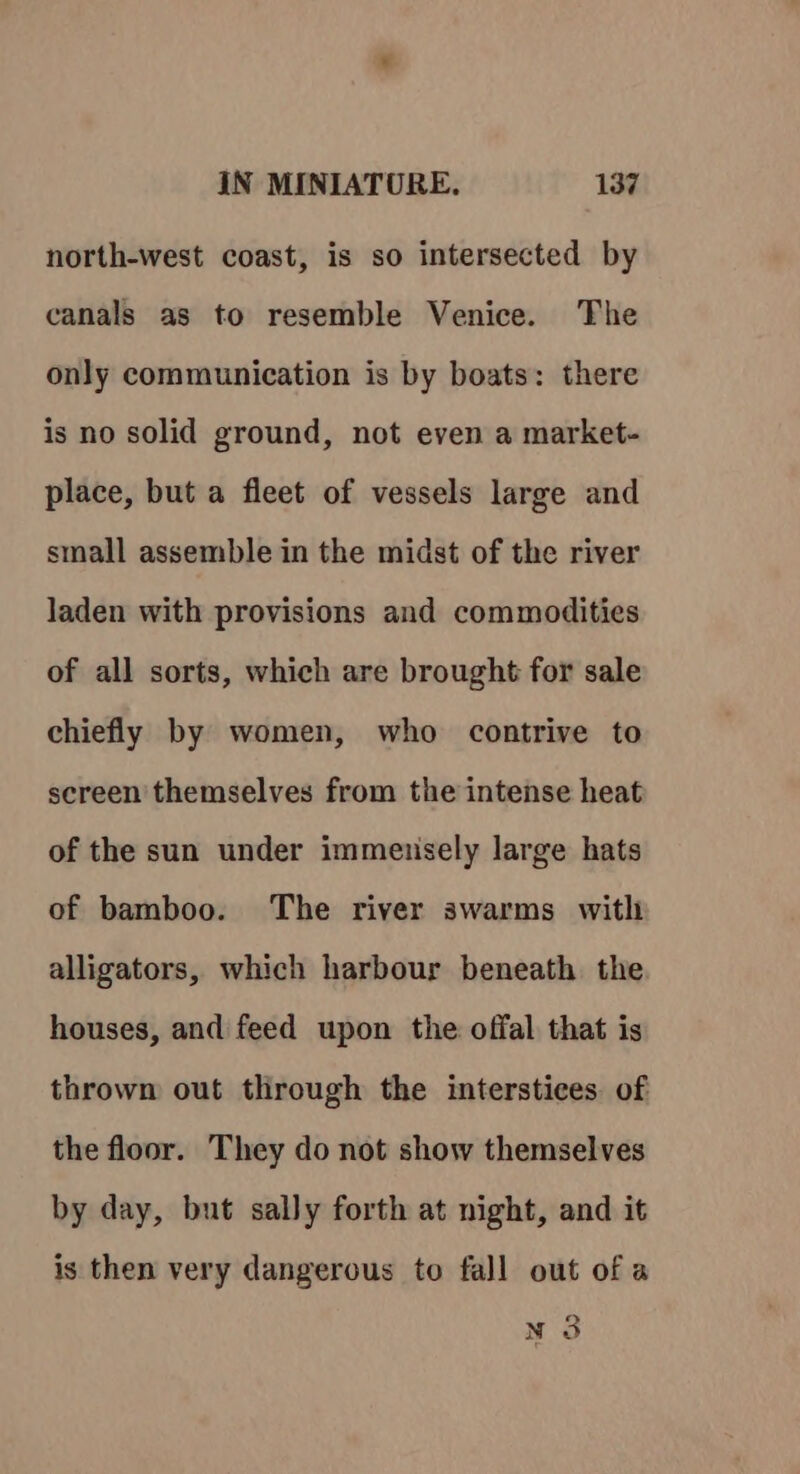 north-west coast, is so intersected by canals as to resemble Venice. The only communication is by boats: there is no solid ground, not even a market- place, but a fleet of vessels large and small assemble in the midst of the river laden with provisions and commodities of all sorts, which are brought for sale chiefly by women, who contrive to screen themselves from the intense heat of the sun under immeusely large hats of bamboo. The river swarms witli alligators, which harbour beneath the houses, and feed upon the offal that is thrown out through the interstices. of the floor. They do not show themselves by day, but sally forth at night, and it is then very dangerous to fall out of a N 3