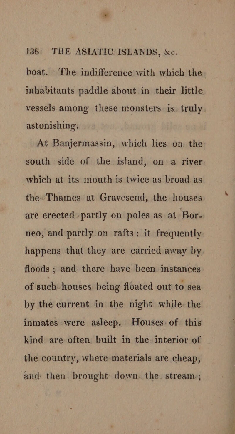 inhabitants paddle about in their little astonishing. At Banjermassin, which lies on. the south side of the island, on a river which at its mouth is twice as broad as are erected partly on poles as at Bor- happens that they are carried away by floods ; and there have been instances of such houses being floated out to sea by the current in the night while. the inmates were asleep. Houses of this kind are often built in the. interior of the country, where materials are cheap, and: then brought down. the. stream-; 7 ayes