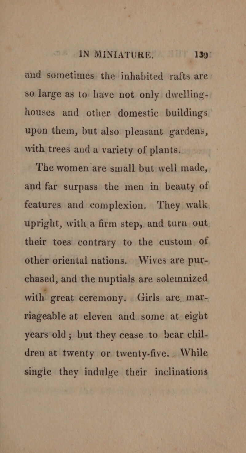 and sometimes the inhabited rafts are so large as to: have not only dwelling- houses and other domestic buildings upon them, but also pleasant. gardens, with trees and a variety of plants. The women are small but well made, and far surpass the men in beauty of features and complexion. They walk upright, with a firm step, and turn out their toes contrary to the custom of other oriental nations. Wives are pur- chased, and the nuptials are solemnized with great ceremony. Girls are, mar- riageable at eleven and some at. eight years old ; but they cease to bear chil- dren at twenty or twenty-five. While single they indulge their inclinations