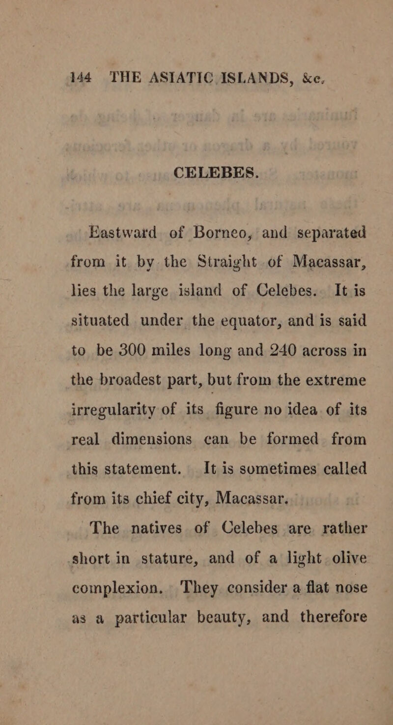 CELEBES. Eastward of Borneo, and separated from it by the Straight of Macassar, lies the large island of Celebes. It is situated under the equator, and is said to be 300 miles long and 240 across in the broadest part, but from the extreme irregularity of its figure no idea of its real dimensions can be formed from this statement. It is sometimes called from its chief city, Macassar. The natives of Celebes are rather short in stature, and of a light. olive complexion. They consider a flat nose as a particular beauty, and therefore