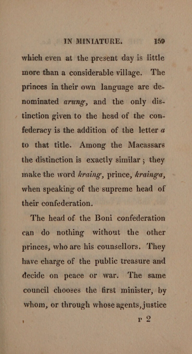 = which even at the present day is little more than a considerable village. The princes in their own language are de- nominated arung, and the only dis- tinction given to the head of the con- federacy is the addition of the letter a to that title. Among the Macassars the distinction is exactly similar ; they make the word Araing,, prince, krainga, when speaking of the supreme head of their confederation. The head of the Boni confederation can do nothing without the other princes, who are his counsellors. ‘They have charge of the public treasure and decide on peace or war. The same council chooses the first minister, by whom, or through whose agents, justice p 2 ' o~