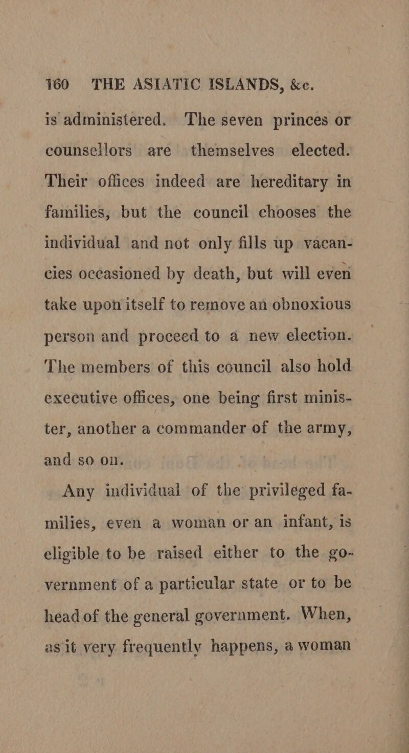 is administered. The seven princes or counsellors are themselves elected. Their offices indeed are hereditary in families, but the council chooses the individual and not only fills up vacan- cies occasioned by death, but will ever take upon itself to remove an obnoxious person and proceed to a new election. The members of this council also hold executive offices, one being first minis- ter, another a commander of the army, and so on. Any individual of the privileged fa- milies, even a woman or an infant, is eligible to be raised either to the go- vernment of a particular state or to be head of the general government. When, as it very frequently happens, a woman