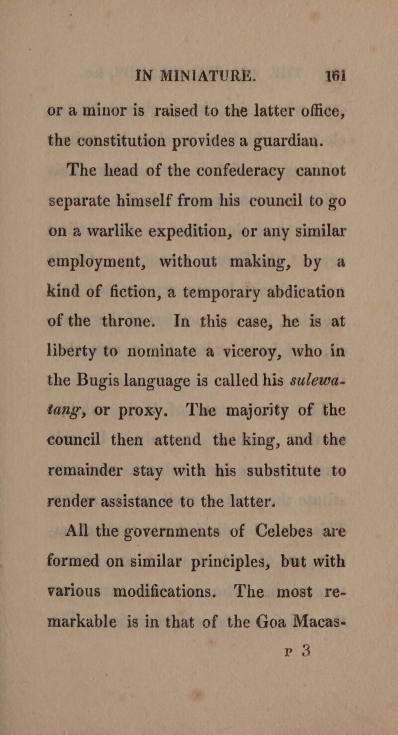 or a minor is raised to the latter office, the constitution provides a guardian. The head of the confederacy cannot separate himself from his council to go on a warlike expedition, or any similar employment, without making, by a kind of fiction, a temporary abdication of the throne. In this case, he is at liberty to nominate a viceroy, who in the Bugis language is called his sulewa- tang, or proxy. The majority of the council then attend the king, and the remainder stay with his substitute to render assistance to the latter. All the governments of Celebes are formed on similar principles, but with various modifications. The most re- markable is in that of the Goa Macas- Pia