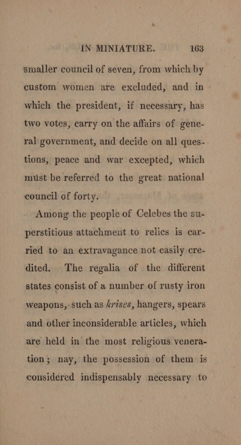 smaller council of seven, from which by custom women are excluded, and in which the president, if necessary, has two votes, carry on the affairs of gene- ral government, and decide on all ques- tions, peace and war excepted, which must be referred to the great national council of forty. Among the people of Celebes the su- perstitious attachment to relics is car- ried to an extravagance not easily cre- dited. The regalia of the different states consist of a number of rusty iron weapons, such as A7ises, hangers, spears and other inconsiderable articles, which are held in the most religious venera- tion; nay, the possession of them is considered indispensably necessary to