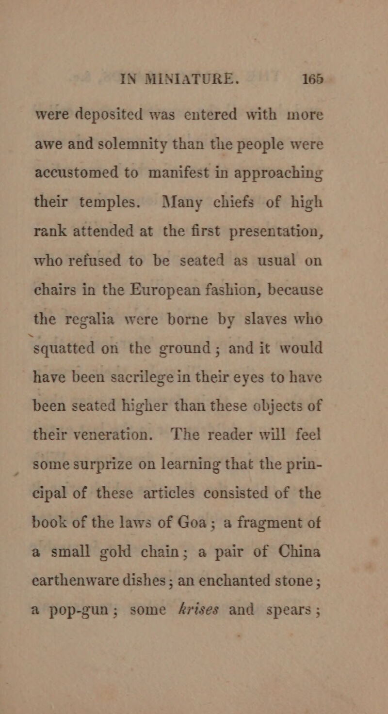 were deposited was entered with more awe and solemnity than the people were accustomed to manifest in approaching their temples. Many chiefs of high rank attended at the first presentation, who refused to be seated as usual on chairs in the European fashion, because the regalia were borne by slaves who ‘squatted on the ground; and it would have been sacrilege in their eyes to have been seated higher than these objects of their veneration. The reader will feel some surprize on learning that the prin- cipal of these articles consisted of the book of the laws of Goa; a fragment of a small gold chain; a pair of China earthenware dishes ; an enchanted stone; a pop-gun; some 4rises and spears;