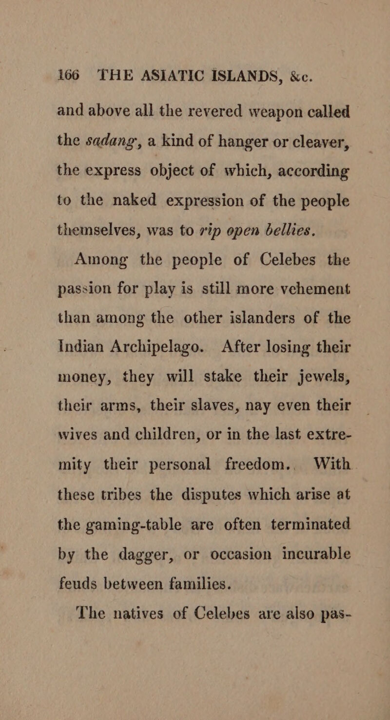 and above all the revered weapon called the sadang,, a kind of hanger or cleaver, the express object of which, according to the naked expression of the people themselves, was to rip open bellies. Among the people of Celebes the passion for play is still more vehement than among the other islanders of the Indian Archipelago. After losing their money, they will stake their jewels, their arms, their slaves, nay even their wives and children, or in the last extre- mity their personal freedom., With these tribes the disputes which arise at the gaming-table are often terminated by the dagger, or occasion incurable feuds between families. The natives of Celebes are also pas-