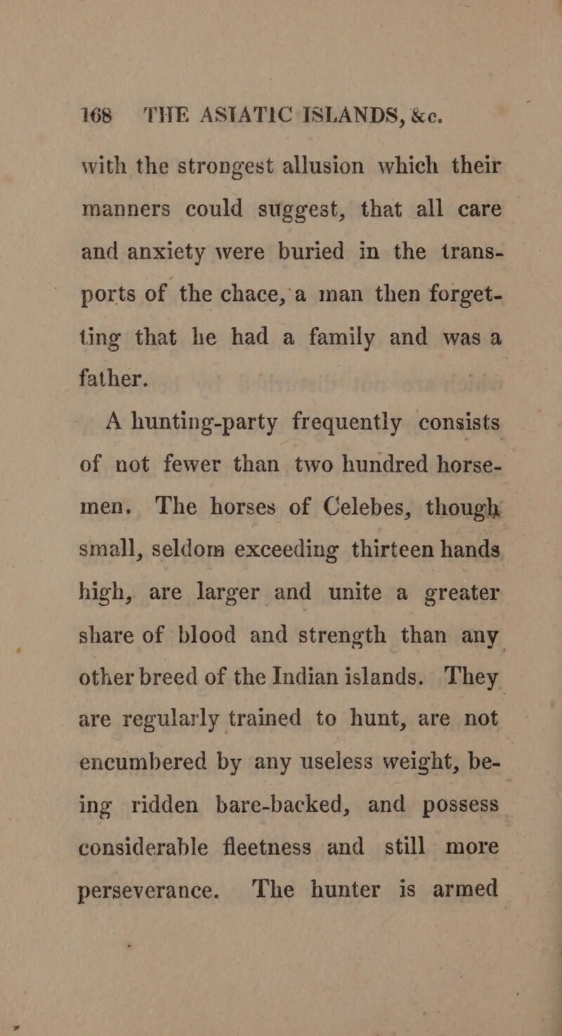 with the strongest allusion which their manners could suggest, that all care and anxiety were buried in the trans- ports of the chace, a man then forget- ting that he had a family and was a father. A hunting-party frequently consists of not fewer than two hundred horse- men. The horses of Celebes, though small, seldom exceeding thirteen hands high, are larger and unite a greater share of blood and strength than any other breed of the Indian islands. They are regularly trained to hunt, are not encumbered by any useless weight, be- ing ridden bare-backed, and possess considerable fleetness and still more perseverance. The hunter is armed