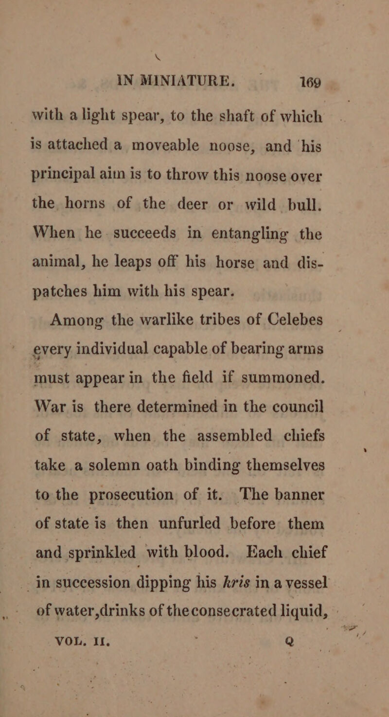 “ IN MINIATURE. _ 169 with alight spear, to the shaft of which is attached a moveable noose, and ‘his principal aim is to throw this noose over the horns of the deer or wild bull. When he. succeeds in entangling the animal, he leaps off his horse and dis- patches him with his spear. Among the warlike tribes of Celebes every individual capable of bearing arms must appear in the field if summoned. War is there determined in the council of state, when the assembled chiefs take a solemn oath binding themselves to the prosecution of it. The banner of state is then unfurled before them and sprinkled with blood. Each. chief VOL, II. Q