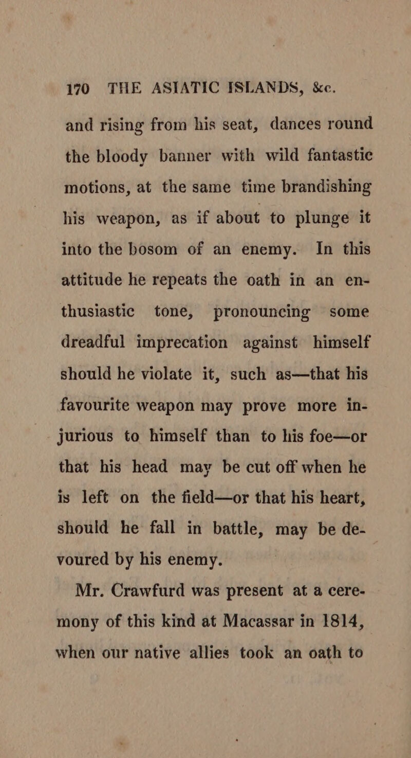 and rising from his seat, dances round the bloody banner with wild fantastic motions, at the same time brandishing his weapon, as if about to plunge it into the bosom of an enemy. In this attitude he repeats the oath in an en- thusiastic tone, pronouncing some dreadful imprecation against himself should he violate it, such as—that his favourite weapon may prove more in- jurious to himself than to his foe—or that his head may be cut off when he is left on the field—or that his heart, should he fall in battle, may be de- voured by his enemy. Mr. Crawfurd was present at a cere- mony of this kind at Macassar in 1814, when our native allies took an oath to