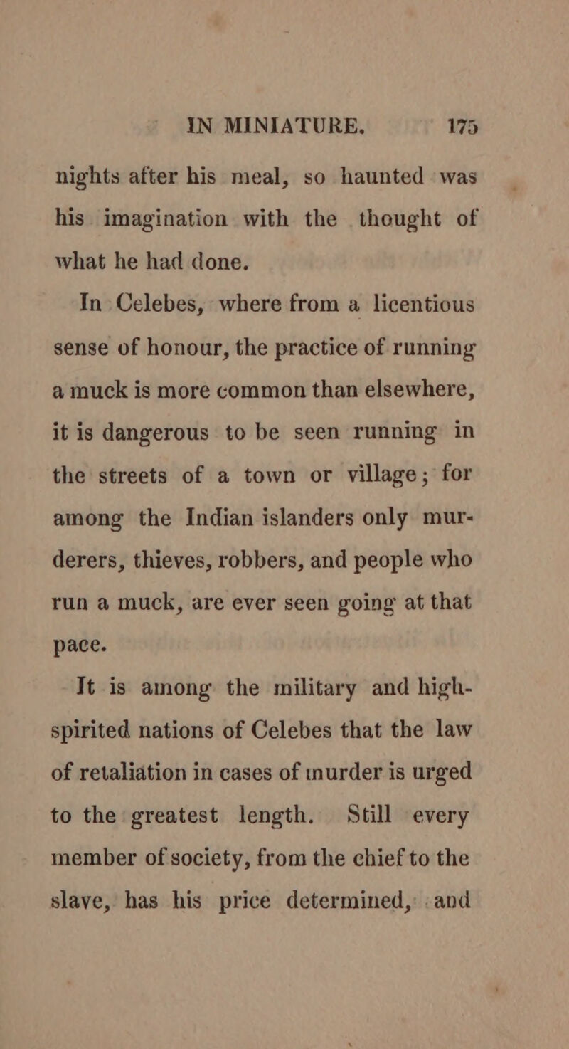 nights after his meal, so haunted was his imagination with the thought of what he had done. In Celebes, where from a licentious sense of honour, the practice of running a muck is more common than elsewhere, it is dangerous to be seen running in the streets of a town or village; for among the Indian islanders only mur- derers, thieves, robbers, and people who run a muck, are ever seen going at that pace. It is among the military and high- spirited nations of Celebes that the law of retaliation in cases of murder is urged to the greatest length. Still every member of society, from the chief to the slave, has his price determined, and