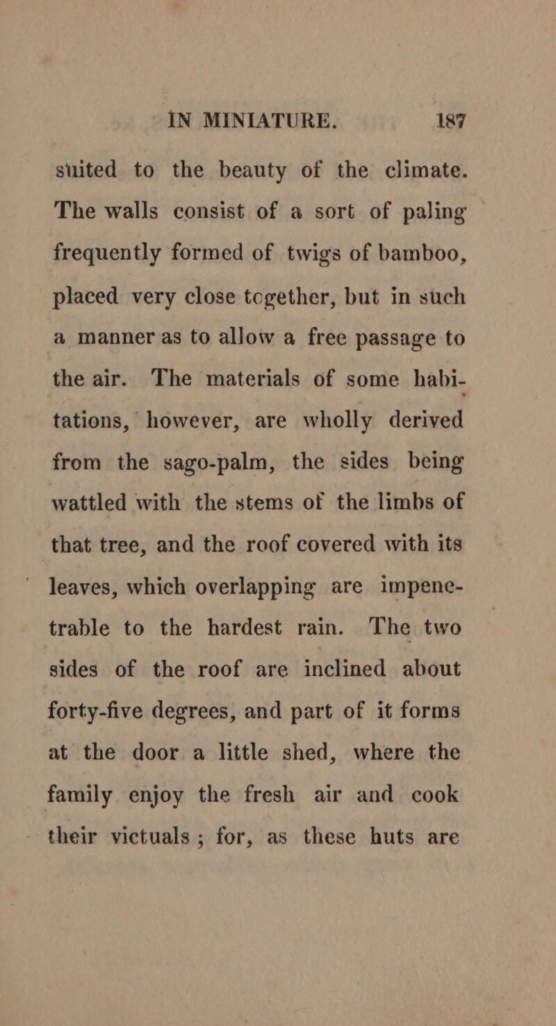 suited to the beauty of the climate. The walls consist of a sort of paling frequently formed of twigs of bamboo, placed very close together, but in such a manner as to allow a free passage to the air. The materials of some habi- tations, however, are wholly derived from the sago-palm, the sides being wattled with the stems of the limbs of that tree, and the roof covered with its leaves, which overlapping are impene- trable to the hardest rain. The two sides of the roof are inclined about forty-five degrees, and part of it forms at the door a little shed, where the family enjoy the fresh air and cook - their victuals ; for, as these huts are
