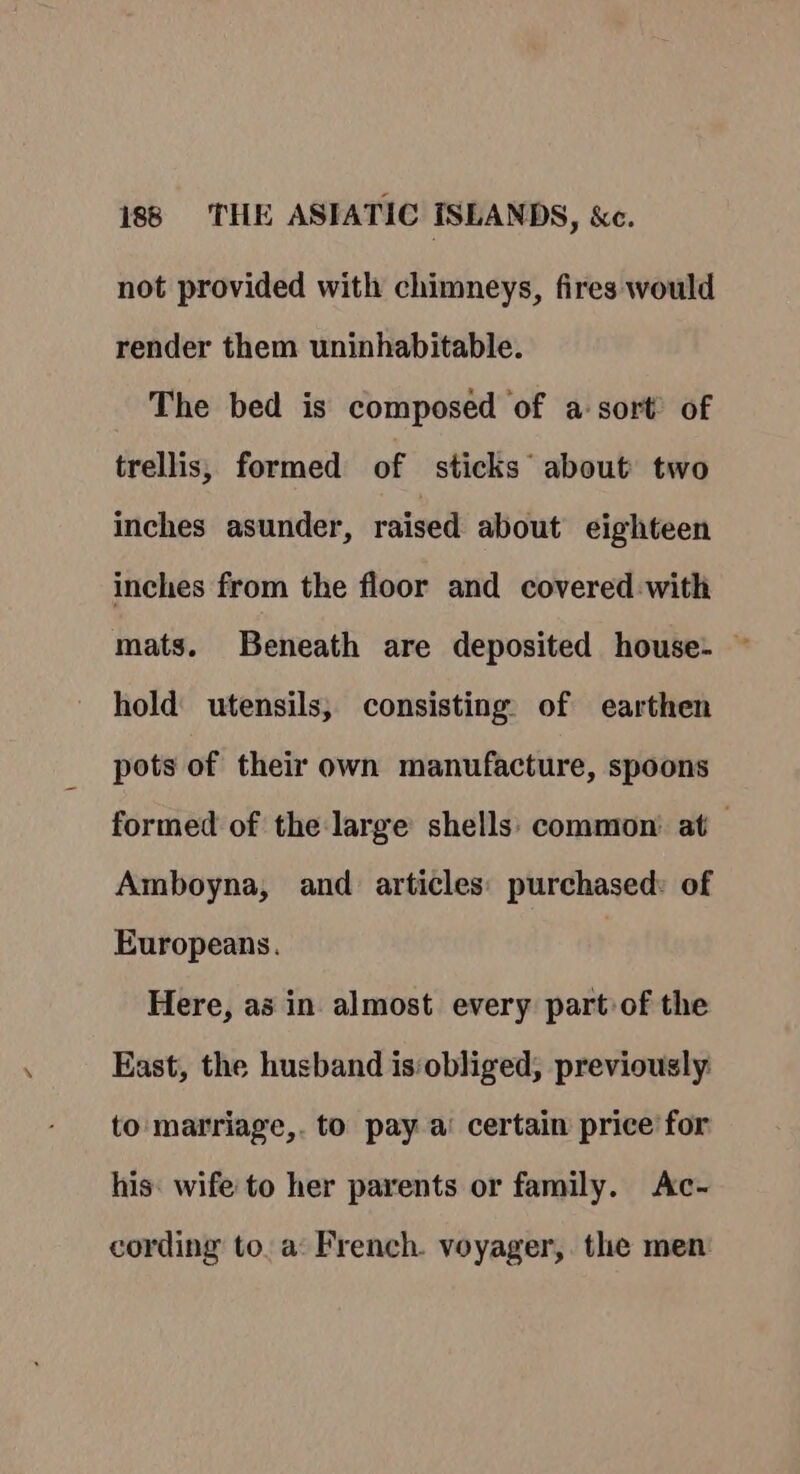 not provided with chimneys, fires would render them uninhabitable. The bed is composed of a sort’ of trellis, formed of sticks about two inches asunder, raised about eighteen inches from the floor and covered with mats. Beneath are deposited house. ~ hold utensils, consisting of earthen pots of their own manufacture, spoons formed of the large shells: common’ at — Amboyna, and articles: purchased: of Europeans. Here, as in almost every part of the East, the husband isobliged, previously to matriage,. to pay a’ certain price for his: wife to her parents or family. Ac- cording to. a: French. voyager, the men: