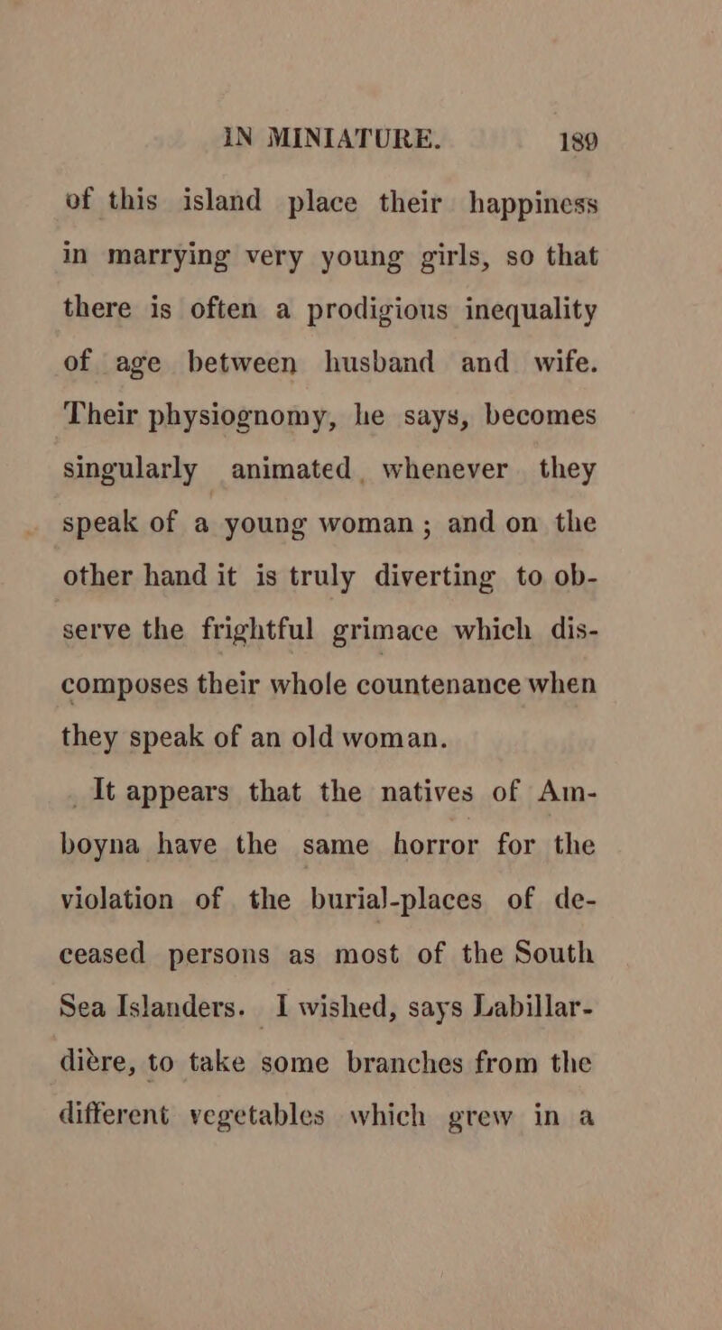 of this island place their happiness in marrying very young girls, so that there is often a prodigious inequality of age between husband and_ wife. Their physiognomy, he says, becomes singularly animated, whenever they speak of a young woman; and on the other hand it is truly diverting to ob- serve the frightful grimace which dis- composes their whole countenance when they speak of an old woman. _It appears that the natives of Am- boyna have the same horror for the violation of the burial-places of de- ceased persons as most of the South Sea Islanders. I wished, says Labillar- ditre, to take some branches from the different vegetables which grew in a