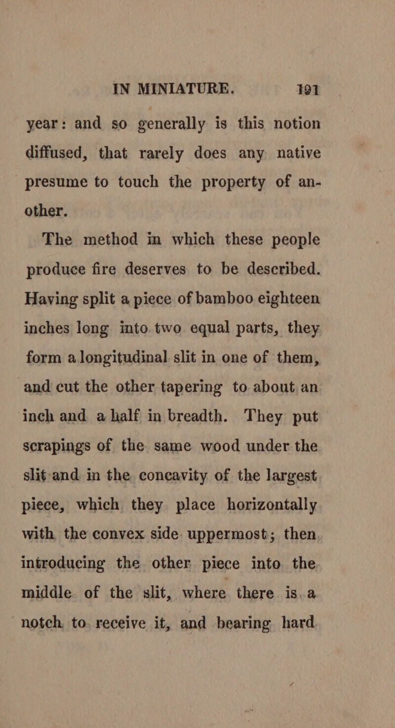 year: and so generally is this notion diffused, that rarely does any native presume to touch the property of an- other. The method in which these people produce fire deserves to be described. Having split a piece of bamboo eighteen inches long into.two equal parts, they form alongitudinal slit in one of them, and cut the other tapering to about an inch and a half in breadth. They put scrapings of the same wood under the slit-and. in the concavity of the largest piece, which they place horizontally with, the convex side. uppermost; then. introducing the other piece into the middle. of the slit, where there is.a notch, to, receive it, and bearing hard