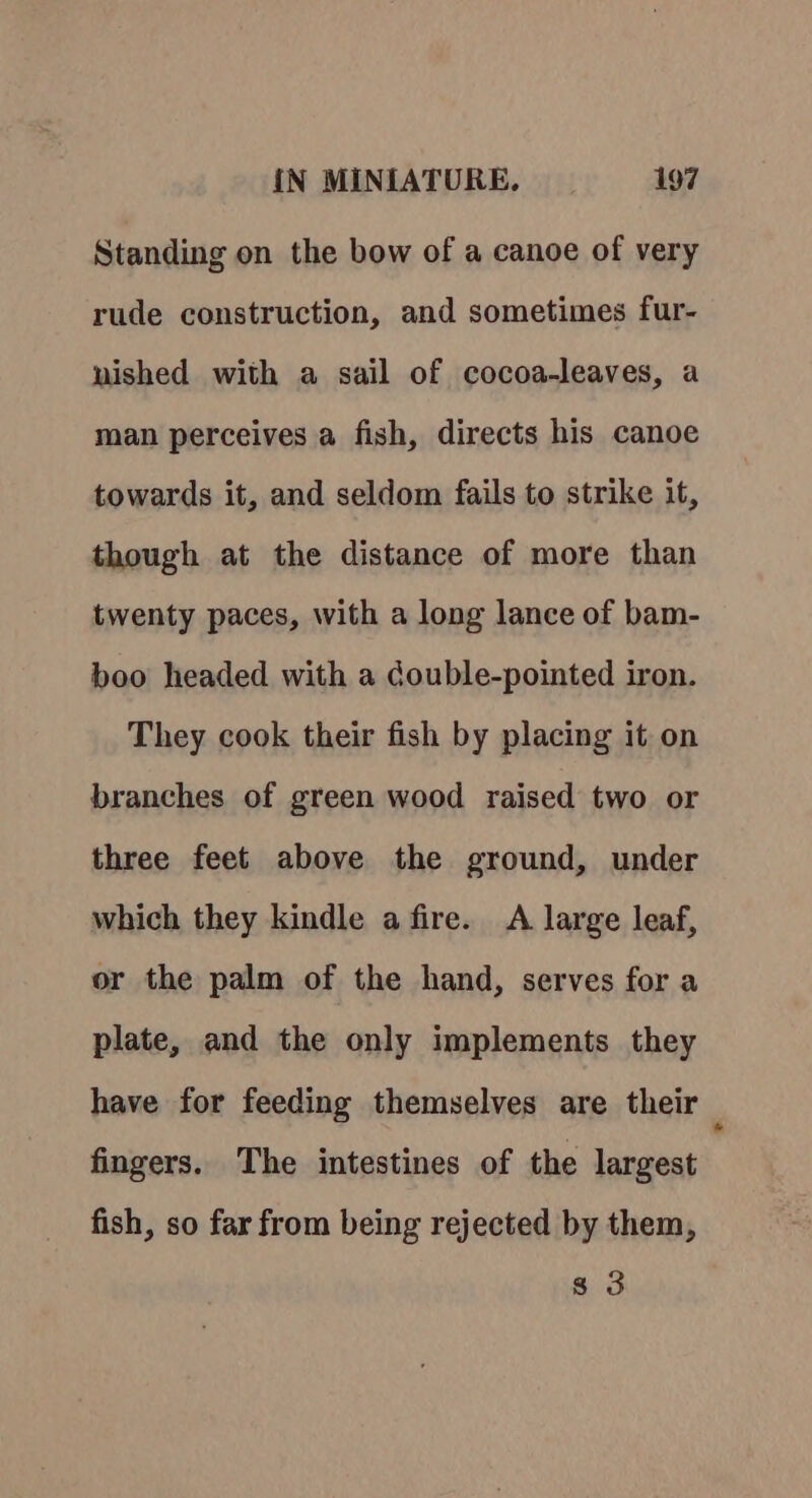 Standing on the bow of a canoe of very rude construction, and sometimes fur- nished with a sail of cocoa-leaves, a man perceives a fish, directs his canoe towards it, and seldom fails to strike it, though at the distance of more than twenty paces, with a long lance of bam- boo headed with a double-pointed iron. They cook their fish by placing it on branches of green wood raised two or three feet above the ground, under which they kindle a fire. A large leaf, or the palm of the hand, serves for a plate, and the only implements they have for feeding themselves are their , fingers. The intestines of the largest fish, so far from being rejected by them, 8 3