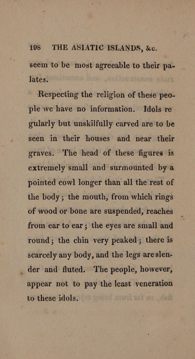 seem to be most agreeable to their pa- - lates. Respecting the religion of these peo- ple we have no information. Idols re gularly but unskilfully carved are to be seen in their houses and near their graves. The head of these figures is extremely small and surmounted by a pointed cowl longer than all the rest of the body; the mouth, from which rings of wood or bone are suspended, reaches from ear to ear; the eyes are small and round; the chin very peaked; there is scarcely any body, and the legs areslen- _ der and fluted. The people, however, appear not to pay the least veneration to these idols.