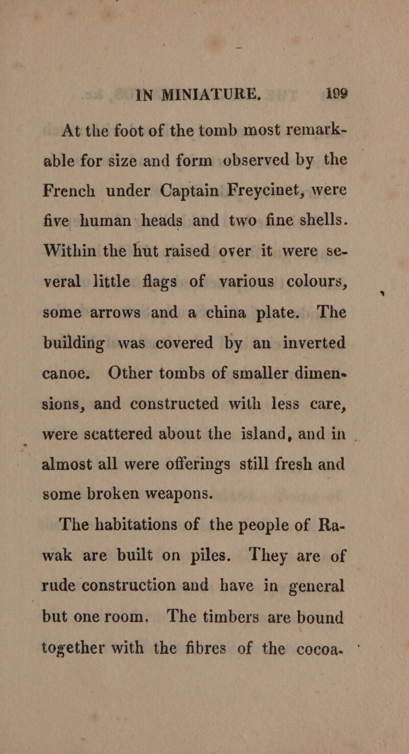 At the foot of the tomb most remark- able for size and form observed by the French under Captain Freycinet, were five human heads and two fine shells. Within the hut raised over it were se- veral little flags of various colours, some arrows and a china plate. The building was covered by an inverted canoe. Other tombs of smaller dimen- sions, and constructed with less care, were scattered about the island, and in | almost all were offerings still fresh and some broken weapons. The habitations of the people of Ra- wak are built on piles. They are of rude construction and have in general but oneroom, The timbers are bound together with the fibres of the cocoa.