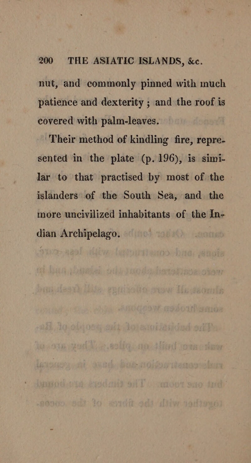 nut, and commonly pinned with much patience and dexterity ; and the roof is covered with palm-leaves. Their method of kindling fire, repre- sented in the plate (p. 196), is simi- lar to that practised by most of the islanders of the South Sea, and the more uncivilized inhabitants of the In- dian Archipelago.