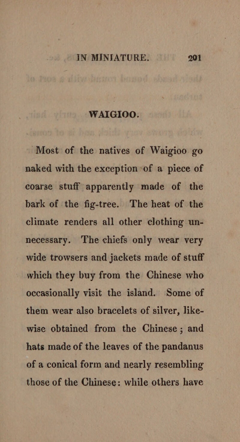 WAIGIOO. Most of the natives of Waigioo go naked with the exception of a piece of coarse stuff apparently made of the bark of the fig-tree. The heat of the climate renders all other clothing un- necessary. The chiefs only wear very wide trowsers and jackets made of stuff which they buy from the Chinese who occasionally visit the island. Some of them wear also bracelets of silver, like- wise obtained from the Chinese ; and hats made of the leaves of the pandanus of a conical form and nearly resembling those of the Chinese: while others have