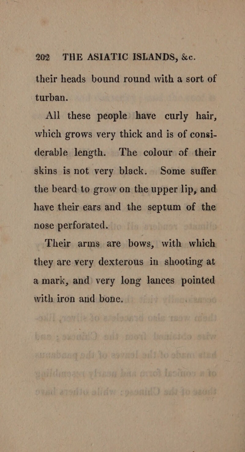 their heads bound round with a sort of turban. All these people have curly hair, which grows very thick and is of consi- derable length. The colour of their skins is not very black. Some suffer the beard to grow on the upper lip, and have their ears and the septum of the nose perforated. Their arms are bows, with which they are very dexterous in shooting at amark, and very long lances pointed with iron and bone.