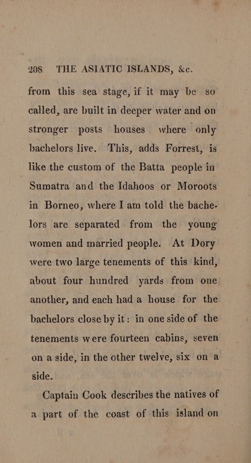 from this sea stage, if it may be so called, are built in deeper water and on stronger posts houses where only bachelors live. This, adds Forrest, is like the custom of the Batta people in Sumatra and the Idahoos or Moroots in Borneo, where I am told the bache- lors are separated from the young women and married people. At Dory were two large tenements of this kind, about four hundred yards from one another, and each had a house for the bachelors close by it: in one side of the tenements were fourteen cabins, seven on aside, in the other twelve, six on a side. Captain Cook describes the natives of a part of the coast of this island on