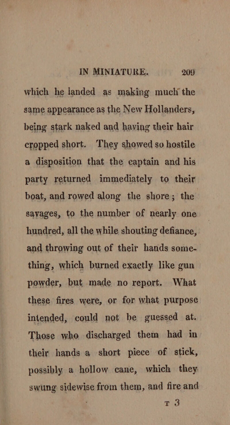 which he landed as making mucli the same appearance as the New Hollanders, being stark naked and having their hair cropped short. ‘They showed so hostile a disposition that the eaptain and his party returned immediately to their boat, and rowed along the shore; the savages, to the number of nearly one hundred, all the while shouting defiance, and throwing out of their hands some- thing, which burned exactly like gun powder, but made no report. What these fires were, or for what purpose intended, could not be guessed at. Those who discharged them had in their hands a short piece of stick, possibly a hollow cane, which they swung sidewise from them, and fire and rt 3