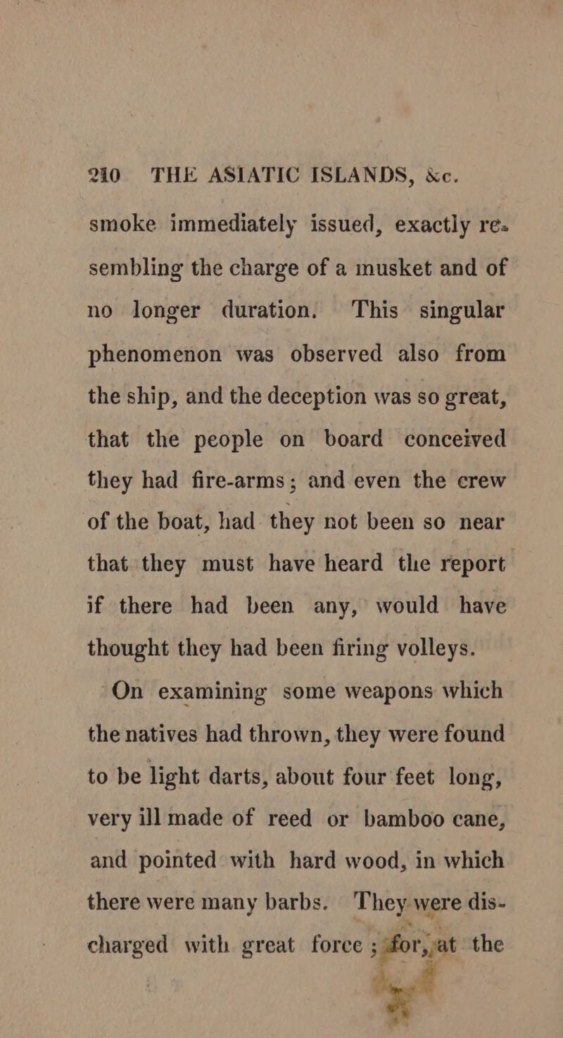 smoke immediately issued, exactly res sembling the charge of a musket and of no longer duration. This singular phenomenon was observed also from the ship, and the deception was so great, that the people on board conceived they had fire-arms; and even the crew of the boat, had they not been so near that they must have heard the report if there had been any, would have thought they had been firing volleys. On examining some weapons which the natives had thrown, they were found to be light darts, about four feet long, very ill made of reed or bamboo cane, and pointed with hard wood, in which there were many barbs. They were dis- charged with great force ey the ye