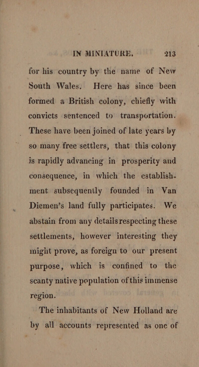 for his country by the name of New South Wales. Here has since been formed a British colony, chiefly with convicts sentenced to transportation. These have been joined of late years by so many free settlers, that this colony js rapidly advancing in prosperity and consequence, in which the establish- ment subsequently founded in Van Diemen’s land fully participates. We abstain from any details respecting these settlements, however interesting they might prove, as foreign to our present purpose, which is confined to the scanty native population of this immense region. The inhabitants of New Holland are by all accounts represented as one of