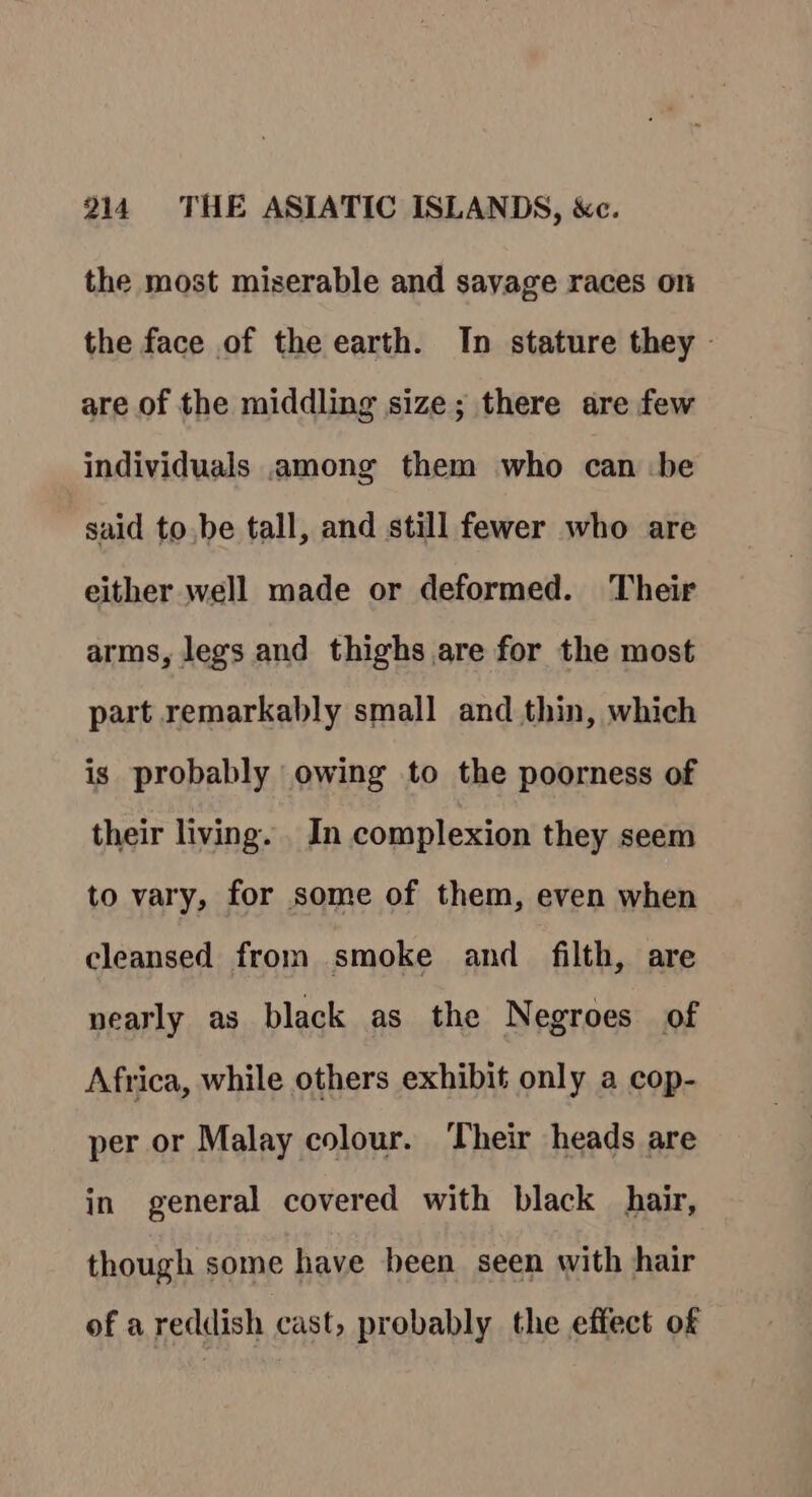 the most miserable and savage races on the face of the earth. In stature they © are of the middling size; there are few individuals among them who can be said to.be tall, and still fewer who are either well made or deformed. Their arms, legs and thighs are for the most part remarkably small and thin, which is probably owing to the poorness of their living. In complexion they seem to vary, for some of them, even when cleansed from smoke and filth, are nearly as black as the Negroes of Africa, while others exhibit only a cop- per or Malay colour. Their heads are in general covered with black hair, though some have been seen with hair of areddish cast, probably the effect of