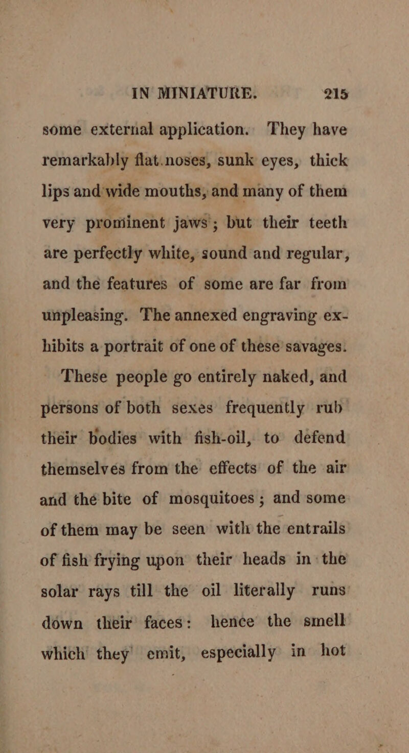 some external application. They have remarkably flat. noses, sunk eyes, thick lips and’ wide mouths, and many of them very prominent jaws; but their teeth are perfectly white, sound and regular, and the features of some are far from unpleasing. The annexed engraving ex- hibits a portrait of one of these savages. These people go entirely naked, and persons of both sexes frequently rub their bodies with fish-oil, to defend themselves from the effects of the air and thé bite of mosquitoes ; and some of them may be seen with the entrails of fish frying upon their heads in the solar rays till the oil literally runs down their faces: hence the smell which’ they’ emit, especially in hot