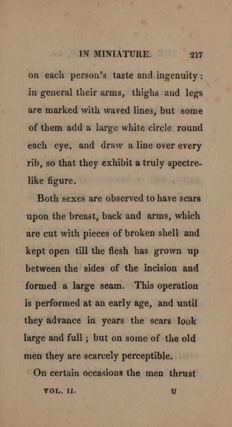 on each person’s taste and ingenuity : in general their arms, thighs and legs . are marked with waved lines, but some of them add a large white circle round each eye, and draw a line over every rib, so that they exhibit a truly spectre- like figure. Both sexes are observed to have scars upon the breast, back and arms, which are cut with pieces of broken shell and kept open till the flesh has grown up between the sides of the incision and formed a large seam. This operation is performed at an early age, and until they advance in years the scars look large and full ; but on some of the old men they are scarcely perceptible. On certain occasions the men thrust VOL. If. U