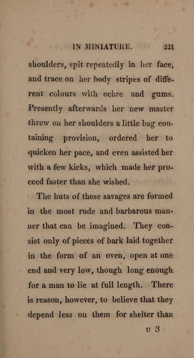 shoulders, spit repeatedly in her face, and trace on her body stripes of diffe. rent colours with ochre and gums. Presently afterwards her new master threw on her shoulders a little bag con- taining provision, ordered her to quicken her pace, and even assisted her with a few kicks, which made her pro- ceed faster than she wished. The huts of these savages are formed in the most rude and barbarous man- ner that can be imagined. They con- sist only of pieces of bark laid together in the form of an oven, open at one end and very low, though long enough for a man to lie at full length. There is reason, however, to believe that they depend less on them for shelter than u 3