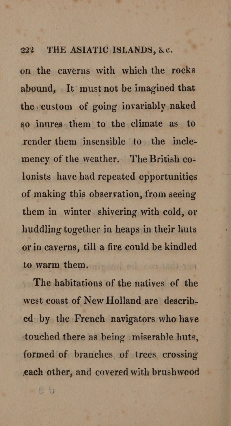 on the caverns with which the rocks abound, . It must not be imagined that the. custom of going invariably naked so inures.them’ to the climate as to render them insensible to. the incle- mency of the weather. The British co- lonists have had repeated opportunities of making this observation, from seeing them in winter shivering with cold, or huddling together in heaps in their huts or in caverns, till a fire could be kindled to warm them. The habitations of the natives of the west coast of New Holland are describ- ed by the French navigators who have touched there as being miserable huts, formed of branches of trees crossing each other, and covered with brushwood