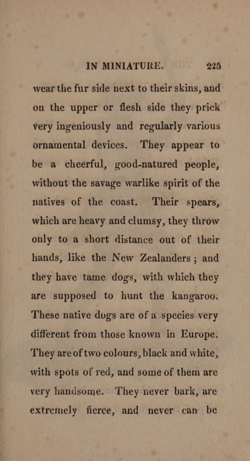 wear the fur side next to their skins, and on the upper or flesh side they prick very ingeniously and regularly various ornamental devices. They appear to be a cheerful, good-natured people, without the savage warlike spirit of the natives of the coast. Their spears, which are heavy and clumsy, they throw only to a short distance out of their hands, like the New Zealanders ; and they have tame dogs, with which they are supposed to hunt the kangaroo. These native dogs are of a species very different from those known in Europe. They are of two colours, black and white, with spots of red, and some of them are very handsome. They never bark, are extremely fierce, and never can be