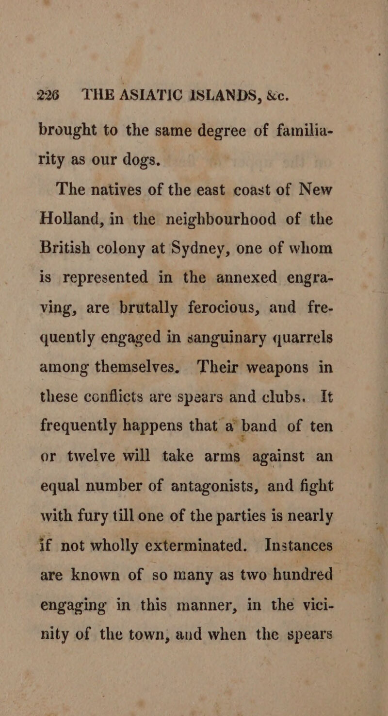 brought to the same degree of familia- rity as our dogs. The natives of the east coast of New Holland, in the neighbourhood of the British colony at Sydney, one of whom is represented in the annexed engra- ving, are brutally ferocious, and fre- quently engaged in sanguinary quarrels among themselves, Their weapons in these conflicts are spears and clubs. It frequently happens that a band of ten or twelve will take arms against an equal number of antagonists, and fight with fury till one of the parties is nearly if not wholly exterminated. Instances : are known of so many as two hundred engaging in this manner, in the vici- nity of the town, and when the spears