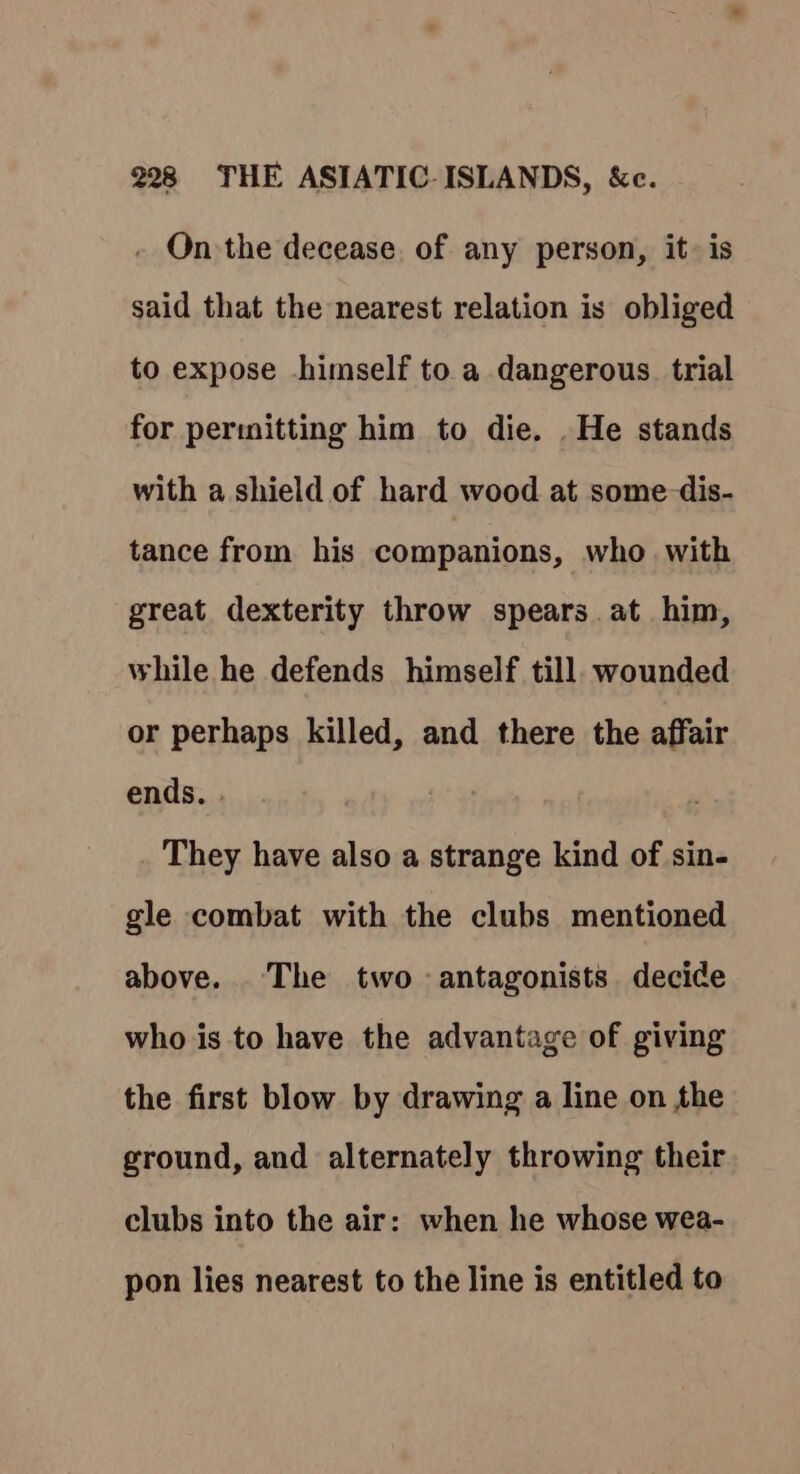 - On the decease. of any person, it: is said that the nearest relation is obliged to expose himself to a dangerous. trial for permitting him to die. .He stands with a shield of hard wood at some-dis- tance from his companions, who with great dexterity throw spears at him, while he defends himself till. wounded or perhaps killed, and there the affair ends. They have also a strange kind of sin- gle combat with the clubs mentioned above. The two antagonists decide who is to have the advantage of giving the first blow by drawing a line on the ground, and alternately throwing their clubs into the air: when he whose wea- pon lies nearest to the line is entitled to