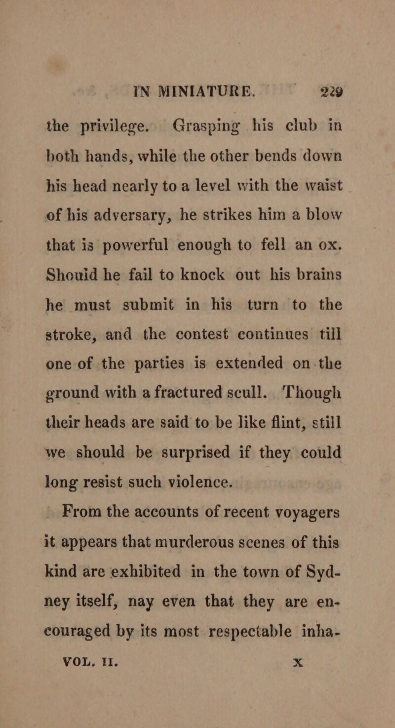 the privilege. Grasping his club in both hands, while the other bends down his head nearly to a level with the waist of his adversary, he strikes him a blow that is powerful enough to fell an ox. Shouid he fail to knock out his brains he must submit in his turn to the stroke, and the contest continues till one of the parties is extended on the ground with a fractured scull. Though their heads are said to be like flint, still we should be surprised if they could long resist such violence. From the accounts of recent voyagers it appears that murderous scenes of this kind are exhibited in the town of Syd- ney itself, nay even that they are en- couraged by its most respectable inha- VOL. II. x