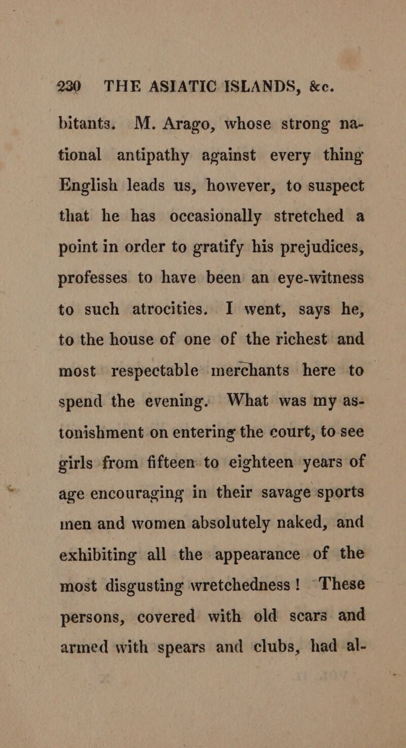 bitants. M. Arago, whose strong na- tional antipathy against every thing English leads us, however, to suspect that he has occasionally stretched a point in order to gratify his prejudices, professes to have been an eye-witness to such atrocities. I went, says he, to the house of one of the richest and most respectable merchants here to — spend the evening. What was my as- tonishment on entering the court, to see girls from fifteen to eighteen years of age encouraging in their savage sports men and women absolutely naked, and exhibiting all the appearance of the most disgusting wretchedness! “These persons, covered with old scars and armed with spears and clubs, had al-