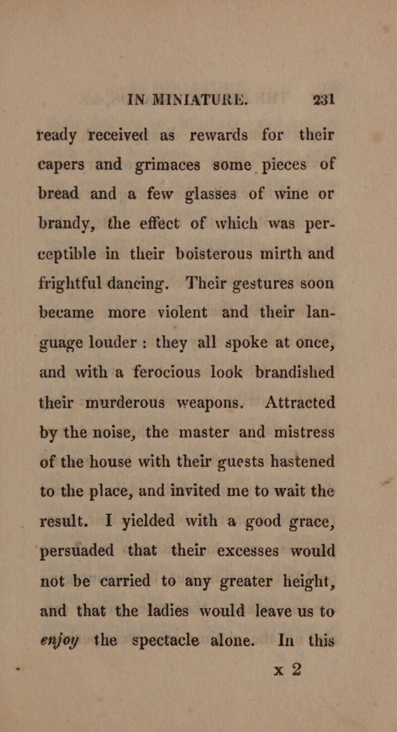 ready received as rewards for their capers and grimaces some pieces of bread and a few glasses of wine or brandy, the effect of which was per- ceptible in their boisterous mirth and frightful dancing. Their gestures soon became more violent and their lan- guage louder : they all spoke at once, and with a ferocious look brandished their murderous weapons. Attracted by the noise, the master and mistress of the house with their guests hastened to the place, and invited me to wait the result. I yielded with a good grace, persuaded that their excesses would not be carried to any greater height, and that the ladies would leave us to enjoy the spectacle alone. In this x 2