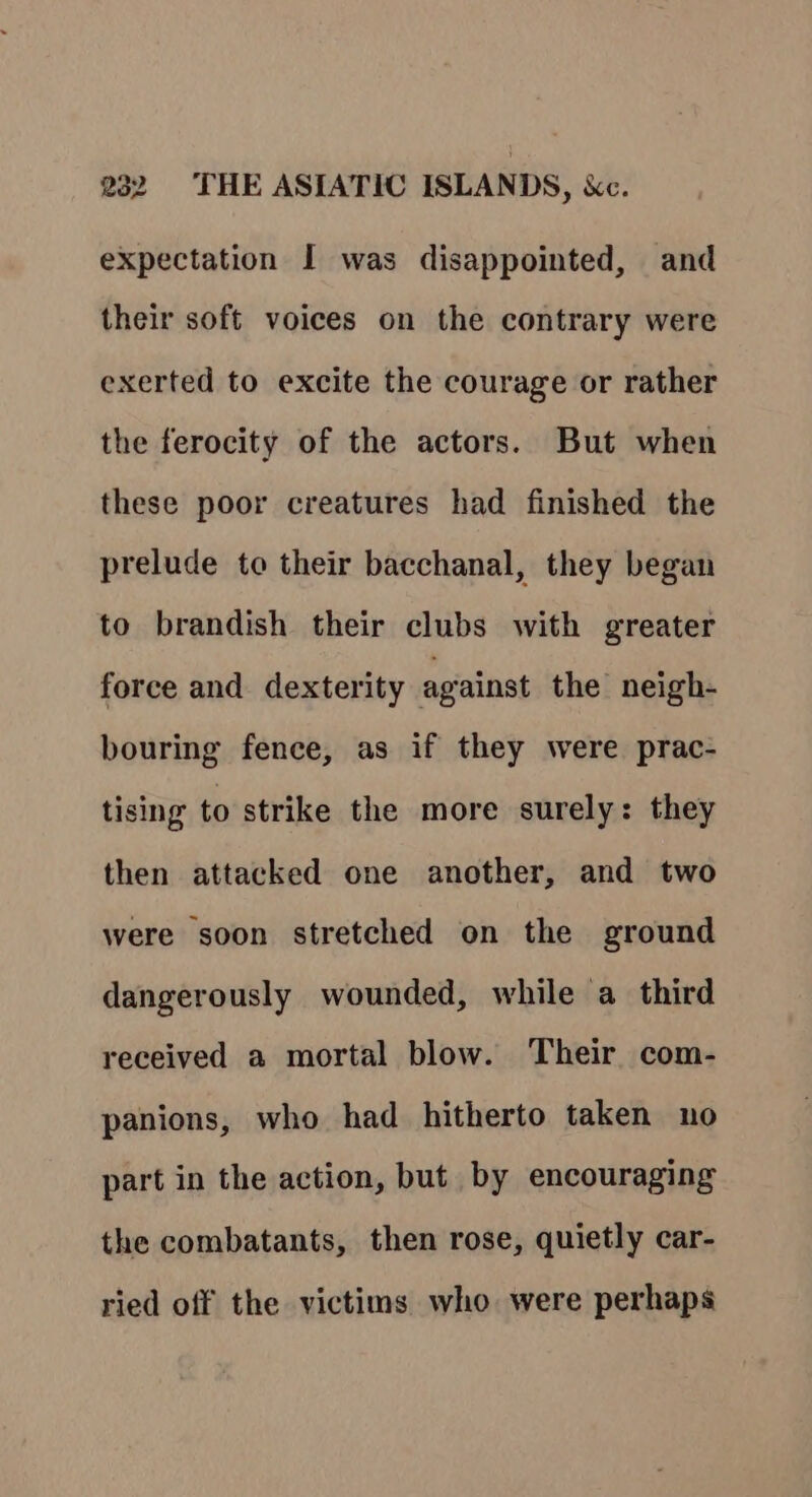 expectation I was disappointed, and their soft voices on the contrary were exerted to excite the courage or rather the ferocity of the actors. But when these poor creatures had finished the prelude to their bacchanal, they began to brandish their clubs with greater force and dexterity against the neigh- bouring fence, as if they were prac- tising to strike the more surely: they then attacked one another, and two were soon stretched on the ground dangerously wounded, while a third received a mortal blow. Their com- panions, who had hitherto taken no part in the action, but by encouraging the combatants, then rose, quietly car- ried off the victims who were perhaps