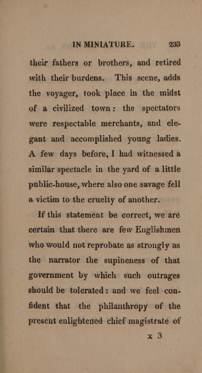 their fathers or brothers, and retired with their burdens. This scene, adds the voyager, took place in the midst of a civilized town: the spectators were respectable merchants, and ele- gant and accomplished young ladies. A few days before, I had witnessed a similar spectacle in the yard of a little public-house, where also one savage fell a@ victim to the cruelty of another. If this statement be correct, we aré certain that there are few Englishmen who would not reprobate as strongly as the narrator the supineness of that government by which such outrages should be tolerated: and: we feel con- fident that the philanthropy of the present enlightened chief magistrate of x 3