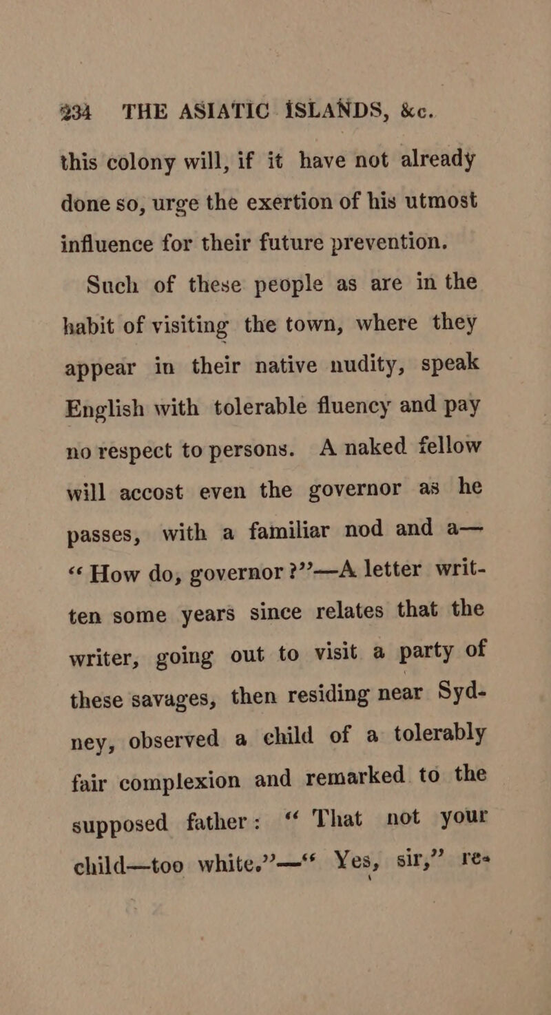 this colony will, if it have not already done so, urge the exertion of his utmost influence for their future prevention. Such of these people as are in the habit of visiting the town, where they appear in their native nudity, speak English with tolerable fluency and pay no respect to persons. A naked fellow will accost even the governor as he passes, with a familiar nod and a— “‘ How do, governor ?”—A letter writ- ten some years since relates that the writer, going out to visit a party of these savages, then residing near Syd- ney, observed a child of a tolerably fair complexion and remarked to the supposed father: “ That not your child—too white.”—** Yes, sir,” res