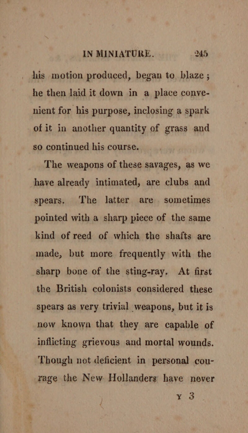 his motion produced, began to. blaze ; he then laid it down in a place conve- nient for his purpose, inclosing a spark of it in another quantity of grass and so continued his course. The weapons of these savages, as we have already intimated, are clubs and spears. The latter are sometimes pointed with a sharp piece of the same kind of reed of which the shafts are made, but more frequently with the sharp bone of the sting-ray. At first the British colonists considered these spears as very trivial weapons, but it is now known that they are capable of inflicting grievous and mortal wounds. Though not deficient in personal cou- rage the New Hollanders have never ne