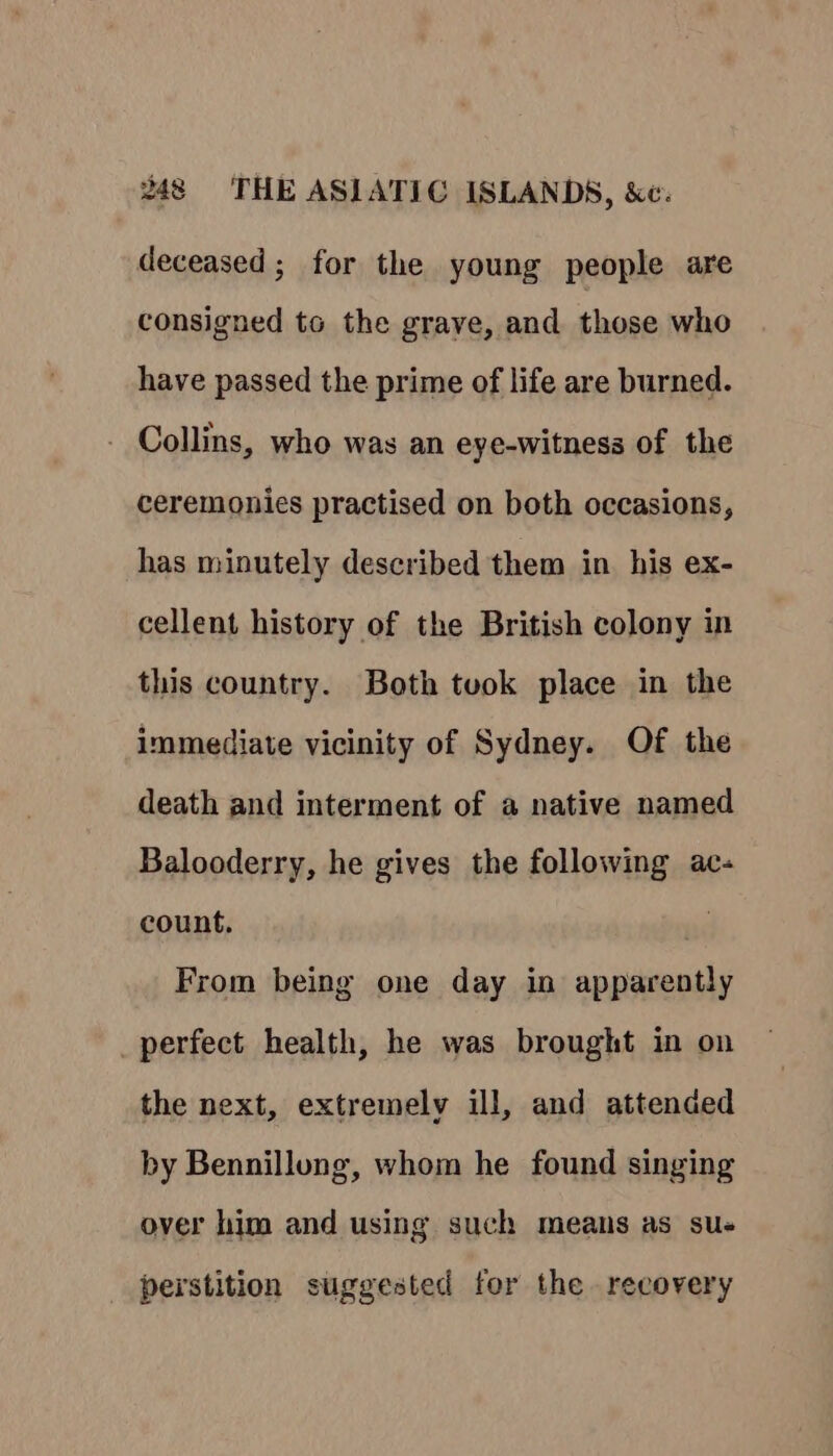 deceased; for the young people are consigned to the graye, and those who have passed the prime of life are burned. - Collins, who was an eye-witness of the ceremonies practised on both occasions, has minutely described them in his ex- cellent history of the British colony in this country. Both tuok place in the immediate vicinity of Sydney. Of the death and interment of a native named Balooderry, he gives the following ac- count, From being one day in apparently _perfect health, he was brought in on the next, extremely ill, and attended by Bennillong, whom he found singing over him and using such means as sue perstition suggested for the recovery